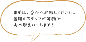 まずは、受付へお越しください。当院のスタッフが笑顔でお出迎えいたします！