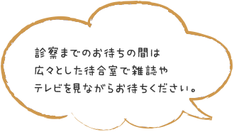 診察までのお待ちの間は広々とした待合室で雑誌やテレビを見ながらお待ちください。