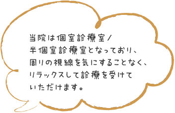 当院は個室診療室/半個室診療室となっており、周りの視線を気にすることなく、リラックスして診療を受けていただけます。