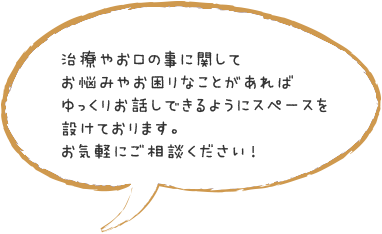 治療やお口の事に関してお悩みやお困りなことがあればゆっくりお話しできるようにスペースを設けております。お気軽にご相談ください！