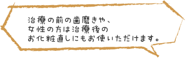 治療の前の歯磨きや、女性の方は治療後のお化粧直しにもお使いただけます。