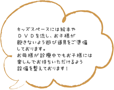 キッズスペースには絵本やＤＶＤを流し、お子様が飽きないよう遊び道具をご準備しております。お母様が診療中でもお子様には楽しんでお待ちいただけるよう設備を整えております！