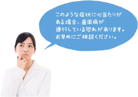 このような症状に心当たりがある場合、歯周病が進行している恐れがあります。お早めにご相談ください。