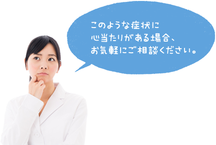 このような症状に心当たりがある場合、お気軽にご相談ください。